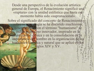 Desde una perspectiva de la evolución artística general de Europa, el Renacimiento significó una «ruptura» con la unidad estilística que hasta ese momento había sido «supranacional». Sobre el significado del concepto de Renacimiento y sobre su cronología se ha discutido muchísimo; generalmente, con el término "humanismo" se indica el proceso innovador, inspirado en la Antigüedad clásica y en la consolidación de la importancia del hombre en la organización de las realidades histórica y natural que se aplicó en los siglos XIV y XV. 
