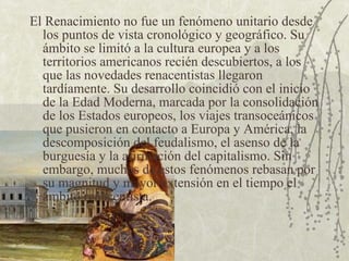 El Renacimiento no fue un fenómeno unitario desde los puntos de vista cronológico y geográfico. Su ámbito se limitó a la cultura europea y a los territorios americanos recién descubiertos, a los que las novedades renacentistas llegaron tardíamente. Su desarrollo coincidió con el inicio de la Edad Moderna, marcada por la consolidación de los Estados europeos, los viajes transoceánicos que pusieron en contacto a Europa y América, la descomposición del feudalismo, el asenso de la burguesía y la afirmación del capitalismo. Sin embargo, muchos de estos fenómenos rebasan por su magnitud y mayor extensión en el tiempo el ámbito renacentista. 