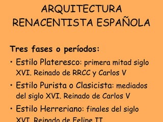 ARQUITECTURA RENACENTISTA ESPAÑOLA Tres fases o períodos: Estilo Plateresco : primera mitad siglo XVI. Reinado de RRCC y Carlos V Estilo Purista o Clasicista : mediados del siglo XVI. Reinado de Carlos V Estilo Herreriano : finales del siglo XVI. Reinado de Felipe II   