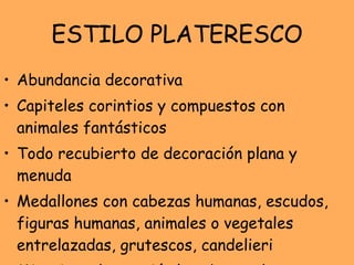 ESTILO PLATERESCO Abundancia decorativa Capiteles corintios y compuestos con animales fantásticos Todo recubierto de decoración plana y menuda Medallones con cabezas humanas, escudos, figuras humanas, animales o vegetales entrelazadas, grutescos, candelieri Minuciosa decoración lo cubre todo 