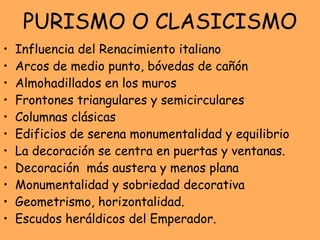 PURISMO O CLASICISMO Influencia del Renacimiento italiano Arcos de medio punto, bóvedas de cañón Almohadillados en los muros Frontones triangulares y semicirculares Columnas clásicas Edificios de serena monumentalidad y equilibrio La decoración se centra en puertas y ventanas.  Decoración  más austera y menos plana Monumentalidad y sobriedad decorativa Geometrismo, horizontalidad. Escudos heráldicos del Emperador.  