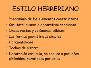 ESTILO HERRERIANO Predominio de los elementos constructivos Casi total ausencia decorativa: sobriedad Líneas rectas y volúmenes cúbicos Las formas geométricas simples Horizontalidad Techos de pizarra Decoración casi nula, se reduce a pequeñas pirámides, rematadas por bolas 