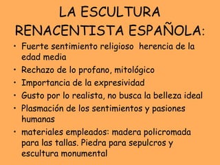 LA ESCULTURA RENACENTISTA ESPAÑOLA : Fuerte sentimiento religioso  herencia de la edad media Rechazo de lo profano, mitológico Importancia de la expresividad Gusto por lo realista, no busca la belleza ideal  Plasmación de los sentimientos y pasiones humanas  materiales empleados: madera policromada para las tallas. Piedra para sepulcros y escultura monumental 