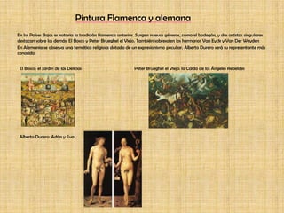 Pintura Flamenca y alemanaEn los Países Bajos es notaria la tradición flamenca anterior. Surgen nuevos géneros, como el bodegón, y dos artistas singulares destacan sobre los demás: El Bosco y Peter Brueghel el Viejo. También sobresalen los hermanos Van Eyck y Van Der WeydenEn Alemania se observa una temática religiosa dotada de un expresionismo peculiar. Alberto Durero será su representante más conocido.El Bosco: el Jardín de las Delicias 	  	 Peter Brueghel el Viejo: la Caída de los Ángeles RebeldesAlberto Durero: Adán y Eva