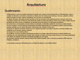 ArquitecturaQuattrocento :El Renacimiento rompe con el estilo precedente tomando como modelo el de la antigua Roma. El Renacimiento vuelve a emplear los elementos constructivos y decorativos clásicos (arcos de medio punto, frontones, columnas y pilastras, órdenes clásicos, bóvedas de cañón, cúpulas semiesféricas, etc.) aunque con total libertad.Se utilizan elementos decorativos de tipo fantástico en los que el artista funde caprichosamente los diversos reinos de la naturaleza creando seres monstruosos. Esta decoración recibe el nombre de grutescos. Flores, frutos, trofeos y objetos diversos pendientes de cintas, coronas y medallones son también temas frecuentes en la decoración renacentista.En la estructura y en las plantas se buscan efectos de calculada y matemática perfección. Se busca la unidad espacial.El muro recupera su función tectónica (sustentante) que había desaparecido en la arquitectura gótica, aunque siempre aparece revestido por una vistosa decoración (mármol de color, aparejos rústicos, etc.).Se prioriza la utilización de formas simples (como la cubierta de madera que ahorra soportes, los tirantes metálicos que integrados en las bóvedas, eliminan empujes).Se recuperan los cincos órdenes clásicos.En las iglesias, se fusionan la planta centralizada (acorde con la imagen clásica del universo) y la planta basilical que responde más a las necesidades de la liturgia. Para alcanzar la síntesis, se fusionan ambas formas y así al cuerpo longitudinal se le añade una cabecera de planta centralizada presidida por una cúpulaSe construyen también palacios urbanos( Palacio Pitti, Palacio Rucellai), villas o mansiones campestres (Villa Capra de Palladio), y fortalezas.Los principales arquitectos del Quattrocento son Filippo Brunelleschi y León Batista Alberti.
