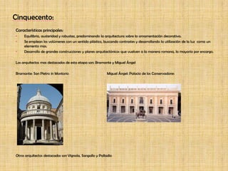Cinquecento:Características principales:Equilibrio, austeridad y robustez, predominando la arquitectura sobre la ornamentación decorativa.Se emplean los volúmenes con un sentido plástico, buscando contrastes y desarrollando la utilización de la luz  como un elemento mas.Desarrollo de grandes construcciones y planes arquitectónicos que vuelven a la manera romana, la mayoría por encargo.Los arquitectos mas destacados de esta etapa son: Bramante y Miguel Ángel Bramante: San Pietro in Montorio		Miguel Ángel: Palacio de los ConservadoresOtros arquitectos destacados son Vignola, Sangallo y Palladio 