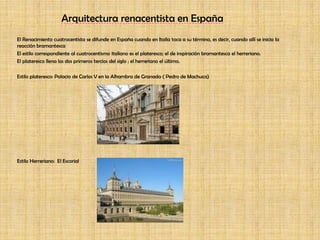 Arquitectura renacentista en EspañaEl Renacimiento cuatrocentista se difunde en España cuando en Italia toca a su término, es decir, cuando allí se inicia la reacción bramantescaEl estilo correspondiente al cuatrocentismo italiano es el plateresco; el de inspiración bramantesca el herreriano. El plateresco llena los dos primeros tercios del siglo ; el herreriano el último.Estilo plateresco: Palacio de Carlos V en la Alhambra de Granada ( Pedro de Machuca)Estilo Herreriano:  El Escorial 
