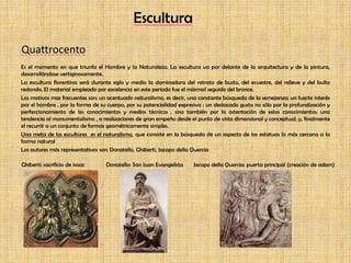 EsculturaQuattrocentoEs el momento en que triunfa el Hombre y la Naturaleza. La escultura va por delante de la arquitectura y de la pintura, desarrollándose vertiginosamente.La escultura florentina será durante siglo y medio la dominadora del retrato de busto, del ecuestre, del relieve y del bulto redondo. El material empleado por excelencia en este periodo fue el mármol seguido del bronce.Los motivos mas frecuentes son: un acentuado naturalismo, es decir, una constante búsqueda de la semejanza; un fuerte interés por el hombre , por la forma de su cuerpo, por su potencialidad expresiva ; un destacado gusto no sólo por la profundización y perfeccionamiento de los conocimientos y medios técnicos , sino también por la ostentación de estos conocimientos; una tendencia al monumentalismo , a realizaciones de gran empeño desde el punto de vista dimensional y conceptual; y, finalmente el recurrir a un conjunto de formas geométricamente simples.Una meta de los escultores  es el naturalismo, que consiste en la búsqueda de un aspecto de las estatuas lo más cercano a la forma naturalLos autores más representativos son: Donatello, Ghiberti, Jacopo della Quercia Ghiberti: sacrificio de isaac	          Donatello: San Juan Evangelista       Jacopo della Quercia: puerta principal (creación de adam)            