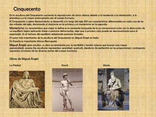 CinquecentoEn la escultura del Cinquecento aumenta la reproducción de obras clásicas debido a la tendencia a la idealización, a lo grandioso y a la mayor preocupación por el cuerpo humano.El Cinquecento o pleno Renacimiento se desarrolló a lo largo del siglo XVI con características diferenciadas en cada una de las dos mitades del siglo, dominando el clasicismo en la primera y el manierismo en la segunda.Manierismo: La característica que mejor lo define es la constante búsqueda de lo no convencional junto con la destrucción de un equilibrio lógico aplicando líneas o posturas deformantes, algo que a primera vista puede ser desconcertante para el espectador. Es el rechazo del equilibrio adoptando posturas forzadas.El autor más importantes de la escultura del Cinquecento es: Miguel Ángel en ItaliaEn España es importante Alonso BerrugueteMiguel Ángel: gran escultor, su obra se caracteriza por: la terribilitá ( tensión interna que buscan una mayor expresividad), escena (las esculturas representan serenidad, quietud), idealismo (la perfección en las proporciones), contraposto (oposición armónica de las diversas partes del cuerpo humano).Obras de Miguel Ángel:La Piedad			        David			Moisés