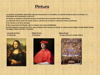 PinturaLos pintores renacentistas desarrollan algunas innovaciones: en la temática, los soportes donde se pinta, los paisajes y el tratamiento de la perspectiva o de la luz.Las figuras se organizan siguiendo esquemas compositivos que recuerdan figuras geométricas.La proporción de las partes del cuerpo entre sí y de éstas con el entorno evolucionan hacia la perfección.El ser humano es el tema principal.El óleo, proveniente de Flandes, abre un abanico de nuevas posibilidades.En Italia destacan: Leonardo da Vinci, que se interesa sobre manera en conocer el cuerpo humano; Miguel Ángel; Rafael Sanzio; Correggio; Tiziano; Veronés y Tintoretto.Leonardo da Vinci: Rafael Sanzio :                                         Miguel Ángel:La Gioconda                                        El Cardenal                                               El juicio final de la Capilla Sixtina