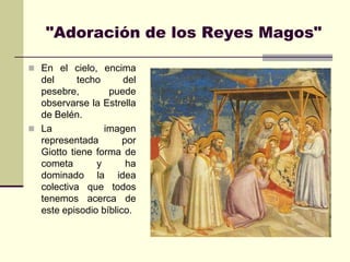 "Adoración de los Reyes Magos"

 En el cielo, encima
  del      techo      del
  pesebre,        puede
  observarse la Estrella
  de Belén.
 La             imagen
  representada        por
  Giotto tiene forma de
  cometa       y       ha
  dominado la idea
  colectiva que todos
  tenemos acerca de
  este episodio bíblico.
 