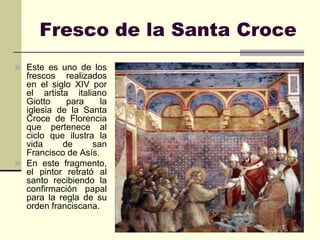 Fresco de la Santa Croce
 Este es uno de los
  frescos realizados
  en el siglo XIV por
  el artista italiano
  Giotto    para     la
  iglesia de la Santa
  Croce de Florencia
  que pertenece al
  ciclo que ilustra la
  vida     de      san
  Francisco de Asís.
 En este fragmento,
  el pintor retrató al
  santo recibiendo la
  confirmación papal
  para la regla de su
  orden franciscana.
 