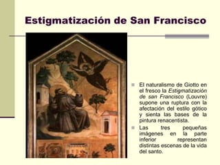 Estigmatización de San Francisco




                   El naturalismo de Giotto en
                    el fresco la Estigmatización
                    de san Francisco (Louvre)
                    supone una ruptura con la
                    afectación del estilo gótico
                    y sienta las bases de la
                    pintura renacentista.
                   Las       tres     pequeñas
                    imágenes en la parte
                    inferior         representan
                    distintas escenas de la vida
                    del santo.
 