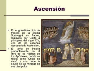 Ascensión


 En el grandioso ciclo de
  frescos de la capilla
  Scrovegni, en Padua,
  realizado por Giotto a
  principios del siglo XIV,
  una de las escenas
  representa la Ascensión.
 El tema se inspira
  probablemente en el
  libro de los Hechos de
  los Apóstoles, donde se
  relata cómo Cristo se
  elevó y una nube lo
  ocultó de las miradas de
  sus discípulos.
 