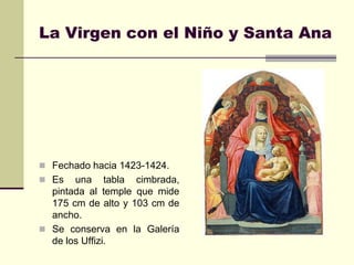 La Virgen con el Niño y Santa Ana




 Fechado hacia 1423-1424.
 Es   una tabla cimbrada,
  pintada al temple que mide
  175 cm de alto y 103 cm de
  ancho.
 Se conserva en la Galería
  de los Uffizi.
 