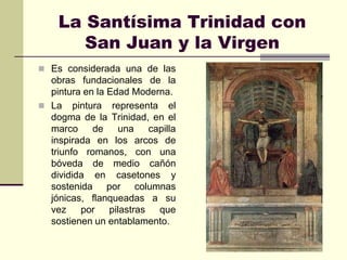 La Santísima Trinidad con
       San Juan y la Virgen
 Es considerada una de las
  obras fundacionales de la
  pintura en la Edad Moderna.
 La pintura representa el
  dogma de la Trinidad, en el
  marco     de    una   capilla
  inspirada en los arcos de
  triunfo romanos, con una
  bóveda de medio cañón
  dividida en casetones y
  sostenida por columnas
  jónicas, flanqueadas a su
  vez    por pilastras    que
  sostienen un entablamento.
 