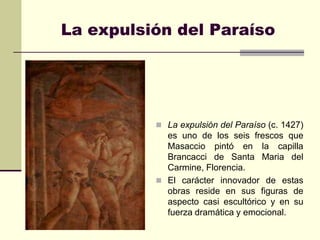 La expulsión del Paraíso




           La expulsión del Paraíso (c. 1427)
            es uno de los seis frescos que
            Masaccio pintó en la capilla
            Brancacci de Santa Maria del
            Carmine, Florencia.
           El carácter innovador de estas
            obras reside en sus figuras de
            aspecto casi escultórico y en su
            fuerza dramática y emocional.
 