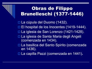 Obras de Filippo
 Brunelleschi (1377-1446)
 La cúpula del Duomo (1432).
 El hospital de los Inocentes (1419-1444).
 La iglesia de San Lorenzo (1421-1428).
 La iglesia de Santa Maria degli Angeli
  (comenzada en 1434).
 La basílica del Santo Spirito (comenzada
  en 1436).
 La capilla Pazzi (comenzada en 1441).
 