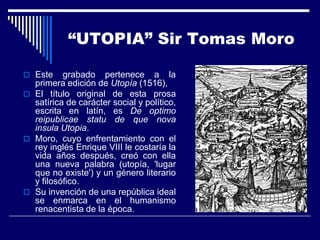 “UTOPIA” Sir Tomas Moro

 Este    grabado pertenece a la
  primera edición de Utopía (1516),
 El título original de esta prosa
  satírica de carácter social y político,
  escrita en latín, es De optimo
  reipublicae statu de que nova
  insula Utopia.
 Moro, cuyo enfrentamiento con el
  rey inglés Enrique VIII le costaría la
  vida años después, creó con ella
  una nueva palabra (utopía, 'lugar
  que no existe') y un género literario
  y filosófico.
 Su invención de una república ideal
  se enmarca en el humanismo
  renacentista de la época.
 