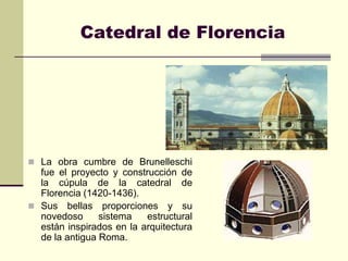 Catedral de Florencia




 La obra cumbre de Brunelleschi
  fue el proyecto y construcción de
  la cúpula de la catedral de
  Florencia (1420-1436).
 Sus bellas proporciones y su
  novedoso      sistema   estructural
  están inspirados en la arquitectura
  de la antigua Roma.
 