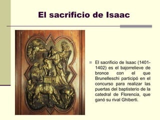 El sacrificio de Isaac




             El sacrificio de Isaac (1401-
               1402) es el bajorrelieve de
               bronce     con     el    que
               Brunelleschi participó en el
               concurso para realizar las
               puertas del baptisterio de la
               catedral de Florencia, que
               ganó su rival Ghiberti.
 
