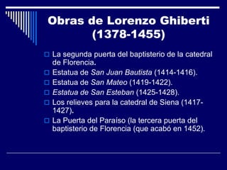 Obras de Lorenzo Ghiberti
        (1378-1455)
 La segunda puerta del baptisterio de la catedral
    de Florencia.
   Estatua de San Juan Bautista (1414-1416).
   Estatua de San Mateo (1419-1422).
   Estatua de San Esteban (1425-1428).
   Los relieves para la catedral de Siena (1417-
    1427).
   La Puerta del Paraíso (la tercera puerta del
    baptisterio de Florencia (que acabó en 1452).
 
