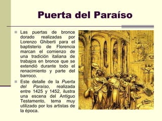 Puerta del Paraíso
 Las    puertas de bronce
  dorado     realizadas     por
  Lorenzo Ghiberti para el
  baptisterio de Florencia
  marcan el comienzo de
  una tradición italiana de
  trabajos en bronce que se
  extendió durante todo el
  renacimiento y parte del
  barroco.
 Este detalle de la Puerta
  del     Paraíso,   realizada
  entre 1425 y 1452, ilustra
  una escena del Antiguo
  Testamento, tema muy
  utilizado por los artistas de
  la época.
 
