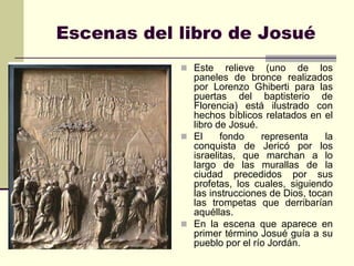 Escenas del libro de Josué
             Este     relieve (uno de los
              paneles de bronce realizados
              por Lorenzo Ghiberti para las
              puertas del baptisterio de
              Florencia) está ilustrado con
              hechos bíblicos relatados en el
              libro de Josué.
             El     fondo     representa    la
              conquista de Jericó por los
              israelitas, que marchan a lo
              largo de las murallas de la
              ciudad precedidos por sus
              profetas, los cuales, siguiendo
              las instrucciones de Dios, tocan
              las trompetas que derribarían
              aquéllas.
             En la escena que aparece en
              primer término Josué guía a su
              pueblo por el río Jordán.
 