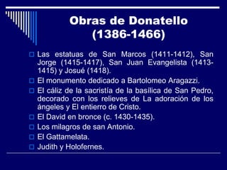 Obras de Donatello
                (1386-1466)
 Las estatuas de San Marcos (1411-1412), San
    Jorge (1415-1417), San Juan Evangelista (1413-
    1415) y Josué (1418).
   El monumento dedicado a Bartolomeo Aragazzi.
   El cáliz de la sacristía de la basílica de San Pedro,
    decorado con los relieves de La adoración de los
    ángeles y El entierro de Cristo.
   El David en bronce (c. 1430-1435).
   Los milagros de san Antonio.
   El Gattamelata.
   Judith y Holofernes.
 