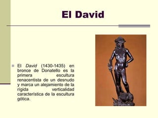 El David




 El   David (1430-1435) en
  bronce de Donatello es la
  primera              escultura
  renacentista de un desnudo
  y marca un alejamiento de la
  rígida             verticalidad
  característica de la escultura
  gótica.
 