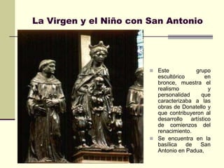 La Virgen y el Niño con San Antonio




                         Este            grupo
                          escultórico          en
                          bronce, muestra el
                          realismo              y
                          personalidad       que
                          caracterizaba a las
                          obras de Donatello y
                          que contribuyeron al
                          desarrollo    artístico
                          de comienzos del
                          renacimiento.
                         Se encuentra en la
                          basílica    de     San
                          Antonio en Padua,
 