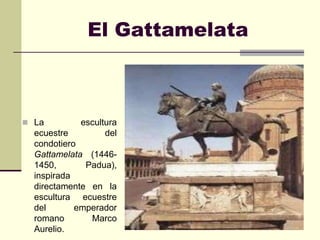 El Gattamelata



 La        escultura
  ecuestre        del
  condotiero
  Gattamelata (1446-
  1450,       Padua),
  inspirada
  directamente en la
  escultura ecuestre
  del       emperador
  romano       Marco
  Aurelio.
 