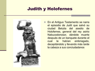 Judith y Holofernes


        En el Antiguo Testamento se narra
         el episodio de Judit que salvó su
         ciudad Betulia del asedio de
         Holofernes, general del rey asirio
         Nabucodonosor, dándole muerte
         después de un banquete durante el
         cual   le    habían    embriagado,
         decapitándolo y llevando más tarde
         la cabeza a sus conciudadanos
 