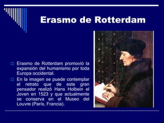 Erasmo de Rotterdam



 Erasmo de Rotterdam promovió la
  expansión del humanismo por toda
  Europa occidental.
 En la imagen se puede contemplar
  el retrato que de este gran
  pensador realizó Hans Holbein el
  Joven en 1523 y que actualmente
  se conserva en el Museo del
  Louvre (París, Francia).
 