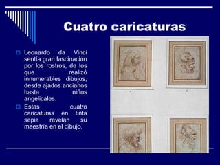 Cuatro caricaturas

 Leonardo     da Vinci
  sentía gran fascinación
  por los rostros, de los
  que              realizó
  innumerables dibujos,
  desde ajados ancianos
  hasta              niños
  angelicales.
 Estas             cuatro
  caricaturas en tinta
  sepia     revelan     su
  maestría en el dibujo.
 