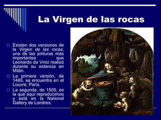 La Virgen de las rocas

 Existen dos versiones de
  la Virgen de las rocas,
  una de las pinturas más
  importantes          que
  Leonardo da Vinci realizó
  durante su estancia en
  Milán.
 La primera versión, de
  1485, se encuentra en el
  Louvre, París.
 La segunda, de 1505, es
  la que aquí reproducimos
  y está en la National
  Gallery de Londres.
 