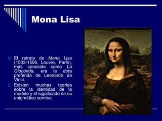 Mona Lisa



 El  retrato de Mona Lisa
  (1503-1506, Louvre, Parfs),
  más conocido como La
  Gioconda, era la obra
  preferida de Leonardo da
  Vinci.
 Existen    muchas     teorías
  sobre la identidad de la
  modelo y el significado de su
  enigmática sonrisa.
 