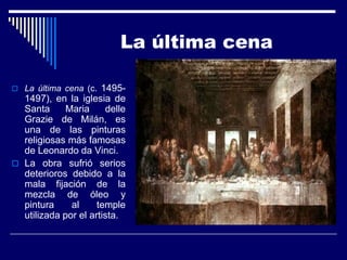 La última cena

 La última cena (c.  1495-
  1497), en la iglesia de
  Santa      Maria     delle
  Grazie de Milán, es
  una de las pinturas
  religiosas más famosas
  de Leonardo da Vinci.
 La obra sufrió serios
  deterioros debido a la
  mala fijación de la
  mezcla de óleo y
  pintura     al     temple
  utilizada por el artista.
 