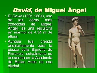 David, de Miguel Ángel
 El David (1501-1504), una
  de     las   obras    más
  conocidas     de   Miguel
  Ángel, es una escultura
  en mármol de 4,34 m de
  altura.
 Aunque      fue    creada
  originariamente para la
  piazza della Signoria de
  Florencia, actualmente se
  encuentra en la Academia
  de Bellas Artes de esa
  ciudad.
 