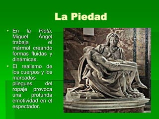 La Piedad
 En la Pietà,
  Miguel     Ángel
  trabaja        el
  mármol creando
  formas fluidas y
  dinámicas.
 El realismo de
  los cuerpos y los
  marcados
  pliegues      del
  ropaje provoca
  una     profunda
  emotividad en el
  espectador.
 