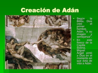 Creación de Adán
               Según      la
                Biblia, Dios
                creó       el
                primer
                hombre,
                Adán, "a su
                imagen      y
                semejanza".
               En       este
                fresco de la
                Capilla
                Sixtina,
                Miguel
                Ángel pintó
                a Dios en el
                momento en
                que dota de
                vida a Adán.
 