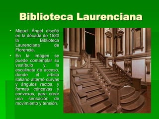 Biblioteca Laurenciana
 Miguel Ángel diseñó
  en la década de 1520
  la             Biblioteca
  Laurenciana            de
  Florencia.
 En la imagen se
  puede contemplar su
  vestíbulo       y       la
  escalinata de acceso,
  donde       el     artista
  italiano alternó curvas
  y ángulos rectos, y
  formas cóncavas y
  convexas, para crear
  una sensación de
  movimiento y tensión.
 