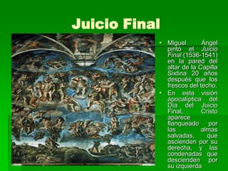 Juicio Final
            Miguel       Ángel
             pintó el Juicio
             Final (1536-1541)
             en la pared del
             altar de la Capilla
             Sixtina 20 años
             después que los
             frescos del techo.
            En esta visión
             apocalíptica del
             Día del Juicio
             Final,       Cristo
             aparece
             flanqueado por
             las          almas
             salvadas,      que
             ascienden por su
             derecha, y las
             condenadas que
             descienden por
             su izquierda
 
