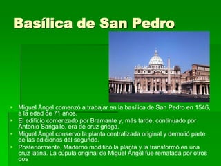 Basílica de San Pedro




 Miguel Ángel comenzó a trabajar en la basílica de San Pedro en 1546,
  a la edad de 71 años.
 El edificio comenzado por Bramante y, más tarde, continuado por
  Antonio Sangallo, era de cruz griega.
 Miguel Ángel conservó la planta centralizada original y demolió parte
  de las adiciones del segundo.
 Posteriormente, Madorno modificó la planta y la transformó en una
  cruz latina. La cúpula original de Miguel Ángel fue rematada por otros
  dos
 