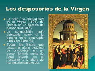 Los desposorios de la Virgen
   La obra Los desposorios
    de la Virgen (1504), de
    Rafael, es un ejemplo de
    perspectiva lineal.
   La     composición    está
    planteada como si la
    escena fuera observada
    desde un punto fijo.
   Todas las líneas que
    cruzan el plano pictórico
    se encuentran en un
    punto (llamado punto de
    fuga) situado en el
    horizonte, a la altura de
    los ojos del observador.
 
