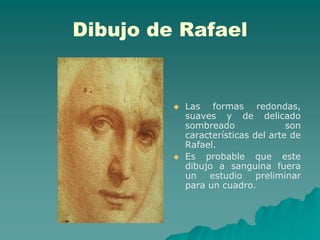 Dibujo de Rafael


            Las formas redondas,
             suaves y de delicado
             sombreado               son
             características del arte de
             Rafael.
            Es probable que este
             dibujo a sanguina fuera
             un estudio preliminar
             para un cuadro.
 