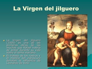 La Virgen del jilguero




   La Virgen del jilguero
    (1505) es una de las
    primeras obras de las
    muchas que Rafael habría
    de pintar durante su vida
    sobre el tema mariano.
   El trabajo de los rostros y
    el manejo del claroscuro
    denotan la influencia de
    Leonardo da Vinci
 