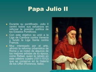 Papa Julio II

   Durante su pontificado, Julio II
    centró todos sus esfuerzos en
    reforzar la posición política de
    los Estados Pontificios.
   Con este objetivo se unió a la
    Liga de Cambrai contra Venecia
    y fundó la Liga Santa contra
    Francia.
   Muy interesado por el arte,
    afrontó la reforma urbanística de
    Roma y se rodeó de algunos de
    los mejores artistas de su época,
    como Rafael, quien le retrató en
    este célebre cuadro (1511-1512)
    que se conserva en la Galería
    de los Uffizi (Florencia, Italia).
 