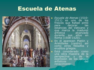 Escuela de Atenas
            Escuela de Atenas (1510-
             1511) es uno de los
             frescos que Rafael pintó
             para       decorar      las
             estancias del Vaticano y
             que marca la madurez
             artística        alcanzada
             durante sus años en
             Roma (1508-1520).
            En él aparecen Platón y
             Aristóteles (centro) así
             como otros filósofos y
             eruditos griegos.
            Está considerado como
             una obra maestra de la
             perspectiva    y    de   la
             expresión de los ideales
             artísticos              del
             renacimiento.
 