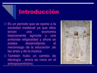 Introducción
 Es un período que se opone a la
  sociedad medieval ya que ellos
  tenían        una       economía
  basicamente agrícola y una
  profunda religiosidad y ahora se
  estaba       desarrollando     el
  mecenazgo de la educación ,de
  las artes y de la música.
 También hubo un cambio de
  ideología , ahora se creía en el
  antropocentrismo.
 